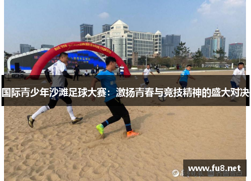 国际青少年沙滩足球大赛：激扬青春与竞技精神的盛大对决