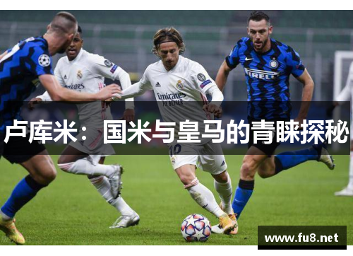 卢库米：国米与皇马的青睐探秘