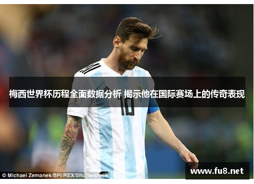 梅西世界杯历程全面数据分析 揭示他在国际赛场上的传奇表现
