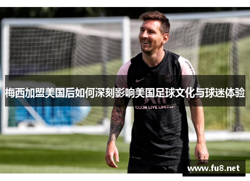 梅西加盟美国后如何深刻影响美国足球文化与球迷体验