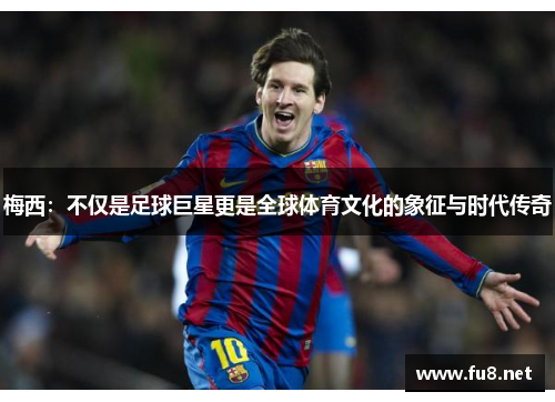 梅西：不仅是足球巨星更是全球体育文化的象征与时代传奇