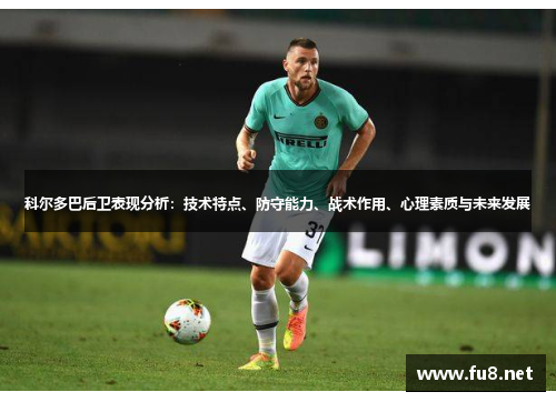 科尔多巴后卫表现分析：技术特点、防守能力、战术作用、心理素质与未来发展