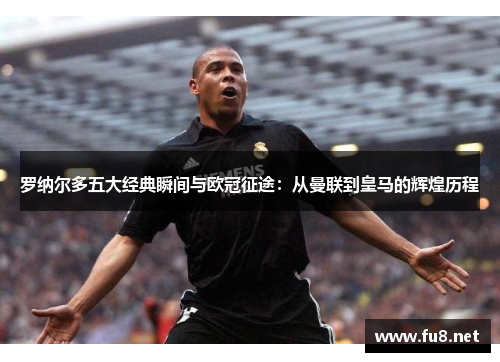 罗纳尔多五大经典瞬间与欧冠征途：从曼联到皇马的辉煌历程