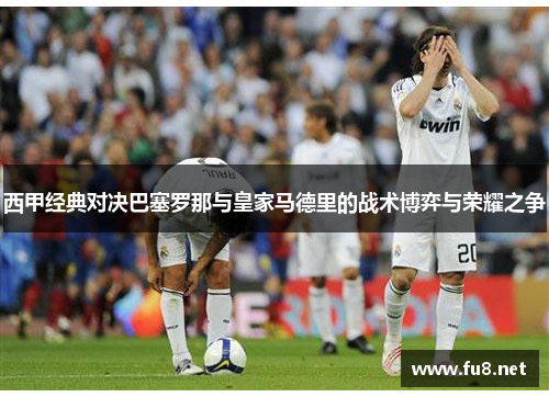 西甲经典对决巴塞罗那与皇家马德里的战术博弈与荣耀之争 西甲经典对决巴塞罗那与皇家马德里的战术博弈与荣耀之争